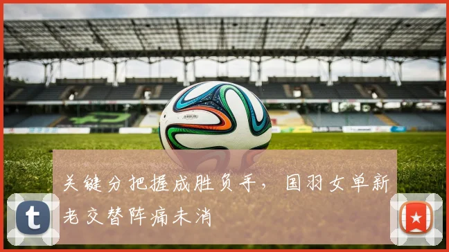 关键分把握成胜负手，国羽女单新老交替阵痛未消